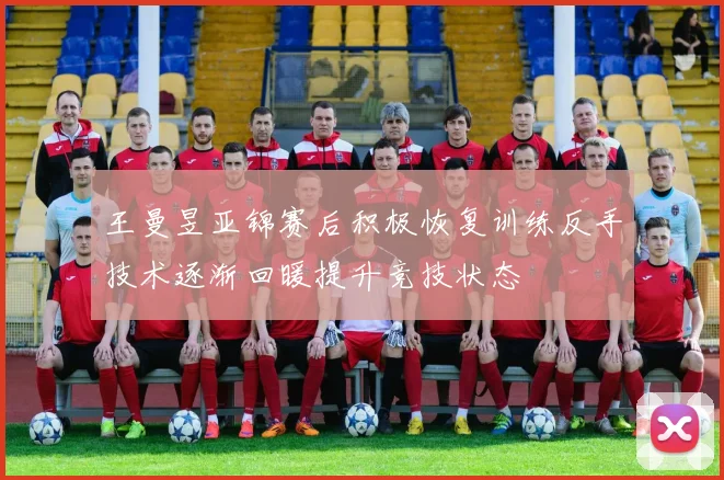 王曼昱亚锦赛后积极恢复训练反手技术逐渐回暖提升竞技状态