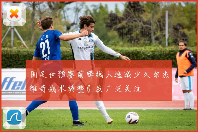 国足世预赛前锋线人选减少久尔杰维奇战术调整引发广泛关注