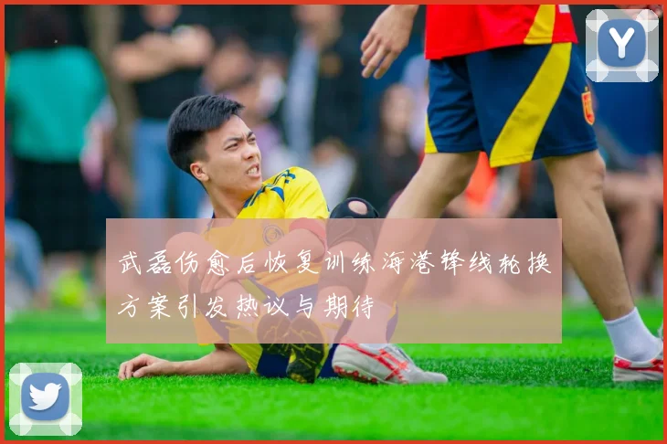 武磊伤愈后恢复训练海港锋线轮换方案引发热议与期待