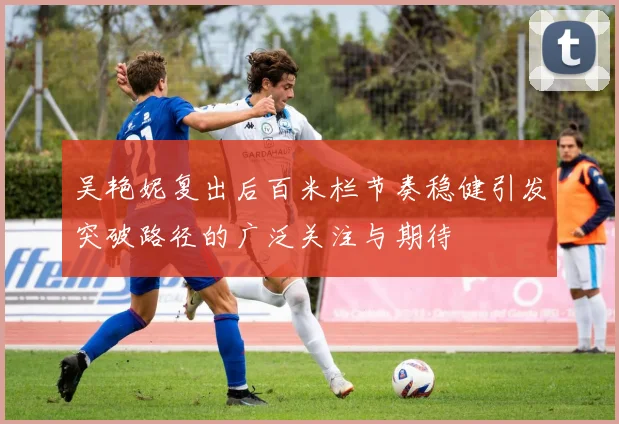 吴艳妮复出后百米栏节奏稳健引发突破路径的广泛关注与期待
