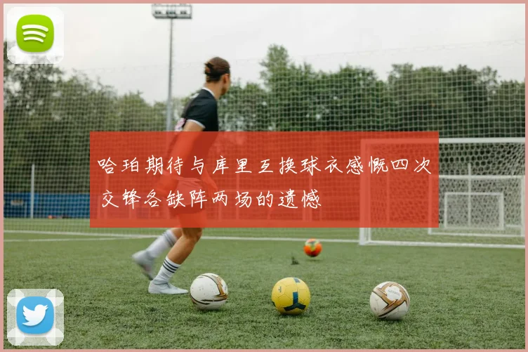 哈珀期待与库里互换球衣感慨四次交锋各缺阵两场的遗憾