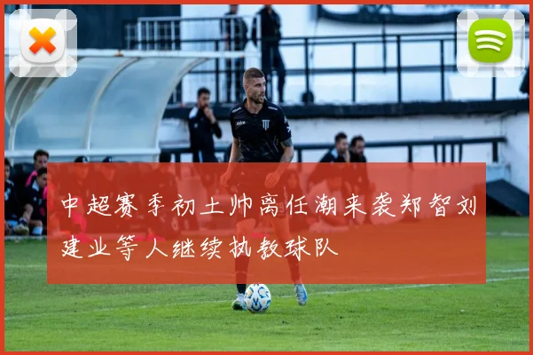 中超赛季初土帅离任潮来袭郑智刘建业等人继续执教球队