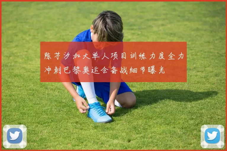 陈芋汐加大单人项目训练力度全力冲刺巴黎奥运会备战细节曝光