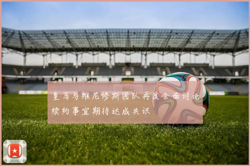 皇马与维尼修斯团队再度会面讨论续约事宜期待达成共识