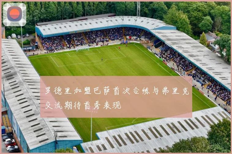 罗德里加盟巴萨首次合练与弗里克交流期待首秀表现