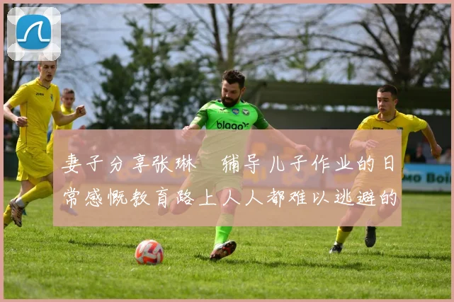 妻子分享张琳芃辅导儿子作业的日常感慨教育路上人人都难以逃避的挑战